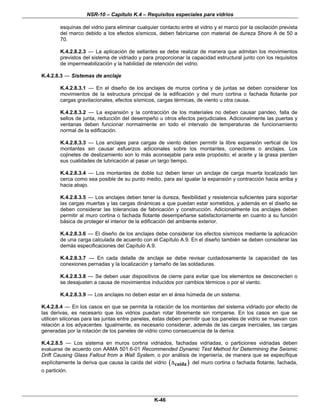 NSR-10 – Capítulo K.4 – Requisitos especiales para vidrios
K-46
esquinas del vidrio para eliminar cualquier contacto entre el vidrio y el marco por la oscilación prevista
del marco debido a los efectos sísmicos, deben fabricarse con material de dureza Shore A de 50 a
70.
K.4.2.8.2.3 — La aplicación de sellantes se debe realizar de manera que admitan los movimientos
previstos del sistema de vidriado y para proporcionar la capacidad estructural junto con los requisitos
de impermeabilización y la habilidad de retención del vidrio.
K.4.2.8.3 — Sistemas de anclaje
K.4.2.8.3.1 — En el diseño de los anclajes de muros cortina y de juntas se deben considerar los
movimientos de la estructura principal de la edificación y del muro cortina o fachada flotante por
cargas gravitacionales, efectos sísmicos, cargas térmicas, de viento u otra causa.
K.4.2.8.3.2 — La expansión y la contracción de los materiales no deben causar pandeo, falla de
sellos de junta, reducción del desempeño u otros efectos perjudiciales. Adicionalmente las puertas y
ventanas deben funcionar normalmente en todo el intervalo de temperaturas de funcionamiento
normal de la edificación.
K.4.2.8.3.3 — Los anclajes para cargas de viento deben permitir la libre expansión vertical de los
montantes sin causar esfuerzos adicionales sobre los montantes, conectores o anclajes. Los
cojinetes de deslizamiento son lo más aconsejable para este propósito; el aceite y la grasa pierden
sus cualidades de lubricación al pasar un largo tiempo.
K.4.2.8.3.4 — Los montantes de doble luz deben tener un anclaje de carga muerta localizado tan
cerca como sea posible de su punto medio, para así igualar la expansión y contracción hacia arriba y
hacia abajo.
K.4.2.8.3.5 — Los anclajes deben tener la dureza, flexibilidad y resistencia suficientes para soportar
las cargas muertas y las cargas dinámicas a que puedan estar sometidos, y además en el diseño se
deben considerar las tolerancias de fabricación y construcción. Adicionalmente los anclajes deben
permitir al muro cortina o fachada flotante desempeñarse satisfactoriamente en cuanto a su función
básica de proteger el interior de la edificación del ambiente exterior.
K.4.2.8.3.6 — El diseño de los anclajes debe considerar los efectos sísmicos mediante la aplicación
de una carga calculada de acuerdo con el Capítulo A.9. En el diseño también se deben considerar las
demás especificaciones del Capítulo A.9.
K.4.2.8.3.7 — En cada detalle de anclaje se debe revisar cuidadosamente la capacidad de las
conexiones pernadas y la localización y tamaño de las soldaduras.
K.4.2.8.3.8 — Se deben usar dispositivos de cierre para evitar que los elementos se desconecten o
se desajusten a causa de movimientos inducidos por cambios térmicos o por el viento.
K.4.2.8.3.9 — Los anclajes no deben estar en el área húmeda de un sistema.
K.4.2.8.4 — En los casos en que se permita la rotación de los montantes del sistema vidriado por efecto de
las derivas, es necesario que los vidrios puedan rotar libremente sin romperse. En los casos en que se
utilicen siliconas para las juntas entre paneles, éstas deben permitir que los paneles de vidrio se muevan con
relación a los adyacentes. Igualmente, es necesario considerar, además de las cargas inerciales, las cargas
generadas por la rotación de los paneles de vidrio como consecuencia de la deriva.
K.4.2.8.5 — Los sistema en muros cortina vidriados, fachadas vidriadas, o particiones vidriadas deben
evaluarse de acuerdo con AAMA 501.6-01 Recommended Dynamic Test Method for Determining the Seismic
Drift Causing Glass Fallout from a Wall System, o por análisis de ingeniería, de manera que se especifique
explícitamente la deriva que causa la caída del vidrio ( )caídaΔ del muro cortina o fachada flotante, fachada,
o partición.
 