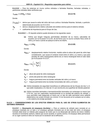 NSR-10 – Capítulo K.4 – Requisitos especiales para vidrios
K-47
K.4.2.8.6 — Para los sistemas en muros cortina vidriados o fachadas flotantes, fachadas vidriadas, o
particiones vidriadas debe verificarse que:
1.25ID 13mmcaída pΔ ≥ ≥ (K.4.2-19)
Donde:
( )caídaΔ = deriva que causa la caída del vidrio del muro cortina o fachadas flotantes, fachada, o partición,
determinada de acuerdo con K.4.2.8.5.
Dp = deriva o desplazamiento relativo calculado del análisis sísmico para el sistema vidriado.
I = coeficiente de Importancia para el Grupo de Uso.
K.4.2.8.6.1 — El requisito anterior puede obviarse en los siguientes casos:
(a) Vidrios que tengan holguras perimetrales alrededor de su marco, calculadas de
acuerdo con la Ecuación K.4.2-20, de tal forma que no ocurra contacto físico entre el
vidrio y el marco cuando se aplique la deriva de diseño.
D 1.25Dplibre ≥ (K.4.2-20)
Donde:
Dlibre = desplazamiento relativo horizontal, medido sobre la altura del panel de vidrio bajo
consideración, que causa el contacto inicial entre el vidrio y su marco y que para
paneles de vidrio rectangulares dentro de un marco rectangular tiene el valor dado
por la Ecuación K.4.2-21.
h cp 2
D 2c 1libre 1 b cp 1
⎛ ⎞
⎜ ⎟= +
⎜ ⎟
⎝ ⎠
(K.4.2-21)
Donde:
hp = altura del panel de vidrio rectangular
bp = ancho del panel de vidrio rectangular
C1 = holgura perimetral entre los bordes verticales del vidrio y el marco
C2 = holgura perimetral entre los bordes horizontales del vidrio y el marco
(b) Vidrios templados de seguridad monolíticos en edificaciones de los Grupos de Uso I y II,
que estén localizados a no más de 3 m por encima de una superficie de tránsito peatonal.
(c) Vidrios recocidos laminados o termoendurecidos laminados con entrecapa no menor que
0.76 mm, que son capturados mecánicamente en la cavidad del sistema de vidriado, y
cuyo perímetro está asegurado al marco por un tipo de sello perimetral como sellante
elastomérico de curado húmedo con mínimo 13 mm de ancho en el contacto con el vidrio,
u otro sistema de anclaje aprobado.
K.4.2.9 — CONSIDERACIONES DE LOS EFECTOS SÍSMICOS PARA EL USO DE OTROS ELEMENTOS EN
SISTEMAS VIDRIADOS
K.4.2.9.1 — Desempeño de empaques (burletes) — Para un sistema de vidriado seco consiste en un
empaque insertado por un lado y un empaque aplicado (húmedo) por el otro lado del vidrio, el empaque
húmedo debe tener un método para asegurar de modo que no se desacople del sistema de marco metálico
durante el movimiento vertical y lateral que ocurre durante un evento sísmico. El empaque debe permanecer
en su lugar cuando el vidrio se mueva por la oscilación de la edificación.
 