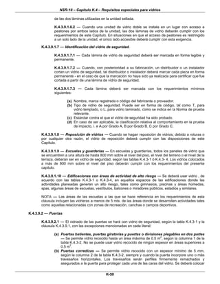 NSR-10 – Capítulo K.4 – Requisitos especiales para vidrios
K-50
de las dos láminas utilizadas en la unidad sellada.
K.4.3.9.1.6.2 — Cuando una unidad de vidrio doble se instala en un lugar con acceso a
peatones por ambos lados de la unidad, las dos láminas de vidrio deberán cumplir con los
requerimientos de este Capítulo. En situaciones en que el acceso de peatones es restringido
a un solo lado de la unidad, el único lado accesible deberá cumplir con esta exigencia.
K.4.3.9.1.7 — Identificación del vidrio de seguridad.
K.4.3.9.1.7.1 — Cada lámina de vidrio de seguridad deberá ser marcada en forma legible y
permanente.
K.4.3.9.1.7.2 — Cuando, con posterioridad a su fabricación, un distribuidor o un instalador
cortan un vidrio de seguridad, tal distribuidor o instalador deberá marcar cada pieza en forma
permanente - en el caso de que la marcación no haya sido ya realizada para certificar que fue
cortada a partir de una lámina de vidrio de seguridad.
K.4.3.9.1.7.3 — Cada lámina deberá ser marcada con los requerimientos mínimos
siguientes:
(a) Nombre, marca registrada o código del fabricante o proveedor.
(b) Tipo de vidrio de seguridad. Puede ser en forma de código, tal como T, para
vidrio templado, o L, para vidrio laminado, como se indica en la Norma de prueba
relevante.
(c) Estándar contra el que el vidrio de seguridad ha sido probado.
(d) En caso de ser aplicable, la clasificación relativa al comportamiento en la prueba
de impacto, i. e A por Grado A, B por Grado B, C por Grado C.
K.4.3.9.1.8 — Reposición de vidrios — Cuando se hagan reposición de vidrios, debido a roturas o
por cualquier otra razón, el vidrio de reposición deberá cumplir con las disposiciones de este
Capítulo.
K.4.3.9.1.9 — Escuelas y guarderías — En escuelas y guarderías, todos los paneles de vidrio que
se encuentren a una altura de hasta 800 mm sobre el nivel del piso, el nivel del terreno o el nivel de la
terraza, deberán ser en vidrio de seguridad, según las tablas K.4.3-1 ó K.4.3- 4. Los vidrios colocados
a más de 800 mm sobre el nivel del piso deberán cumplir con los requerimientos del presente
capitulo.
K.4.3.9.1.10 — Edificaciones con áreas de actividad de alto riesgo — Se deberá usar vidrio , de
acuerdo con las tablas K.4.3-1 o K.4.3-4, en aquellos espacios de las edificaciones donde las
actividades planeadas generan un alto riesgo, tales como gimnasios, piscinas y áreas húmedas,
spas, algunas áreas de escuelas, vestíbulos, balcones o miradores públicos, estadios y similares.
NOTA — Las áreas de las escuelas a las que se hace referencia en los requerimientos de esta
cláusula incluyen las vidrieras a menos de 5 mts. de las áreas donde se desarrollen actividades tales
como aquellas relacionadas con zonas de recreación, canchas o campos deportivos.
K.4.3.9.2 — Puertas
K.4.3.9.2.1 — El vidriado de las puertas se hará con vidrio de seguridad, según la tabla K.4.3-1 y la
cláusula K.4.3.9.1, con las excepciones mencionadas en cada literal:
(a) Puertas batientes, puertas giratorias y puertas o divisiones plegables en dos partes
— Se permite vidrio recocido hasta un área máxima de 0.5 m2
, según la columna 1 de la
tabla K.4.3-2. No se puede usar vidrio recocido de ningún espesor en áreas superiores a
0.5 m2
.
(b) Puertas corredizas — Se permite vidrio recocido con un espesor mínimo de 5 mm,
según la columna 2 de la tabla K.4.3-2, siempre y cuando la puerta incorpore uno o más
travesaños horizontales. Los travesaños serán perfiles firmemente remachados y
asegurados a la puerta para proteger cada una de las caras del vidrio. Se deberá colocar
 