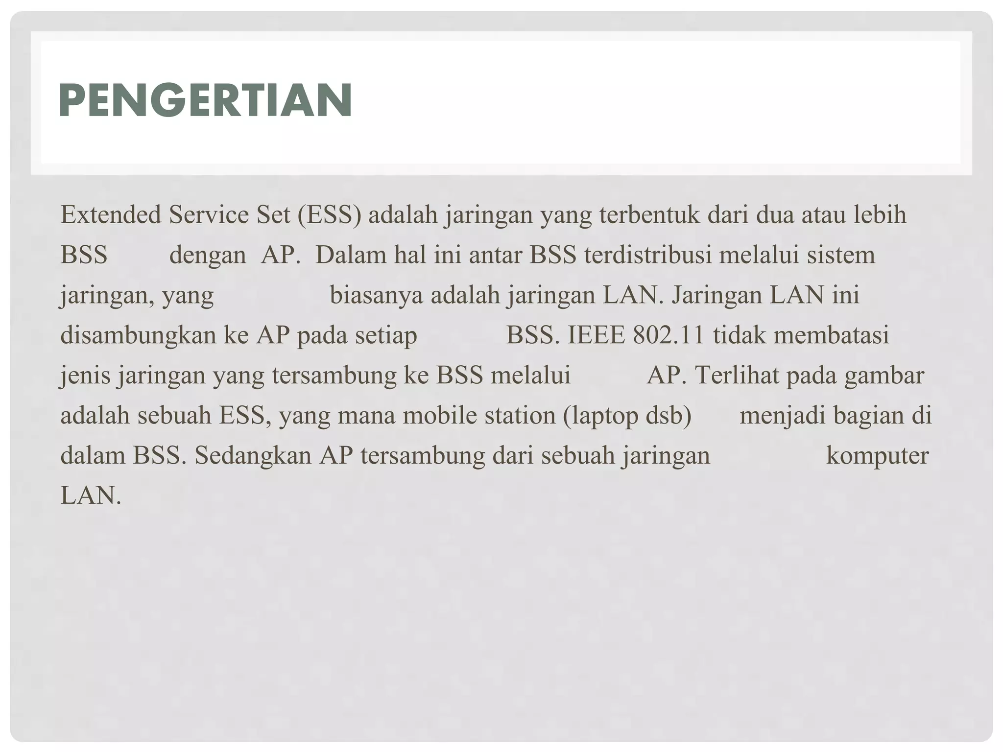 PENGERTIAN
Extended Service Set (ESS) adalah jaringan yang terbentuk dari dua atau lebih
BSS dengan AP. Dalam hal ini antar BSS terdistribusi melalui sistem
jaringan, yang biasanya adalah jaringan LAN. Jaringan LAN ini
disambungkan ke AP pada setiap BSS. IEEE 802.11 tidak membatasi
jenis jaringan yang tersambung ke BSS melalui AP. Terlihat pada gambar
adalah sebuah ESS, yang mana mobile station (laptop dsb) menjadi bagian di
dalam BSS. Sedangkan AP tersambung dari sebuah jaringan komputer
LAN.
 