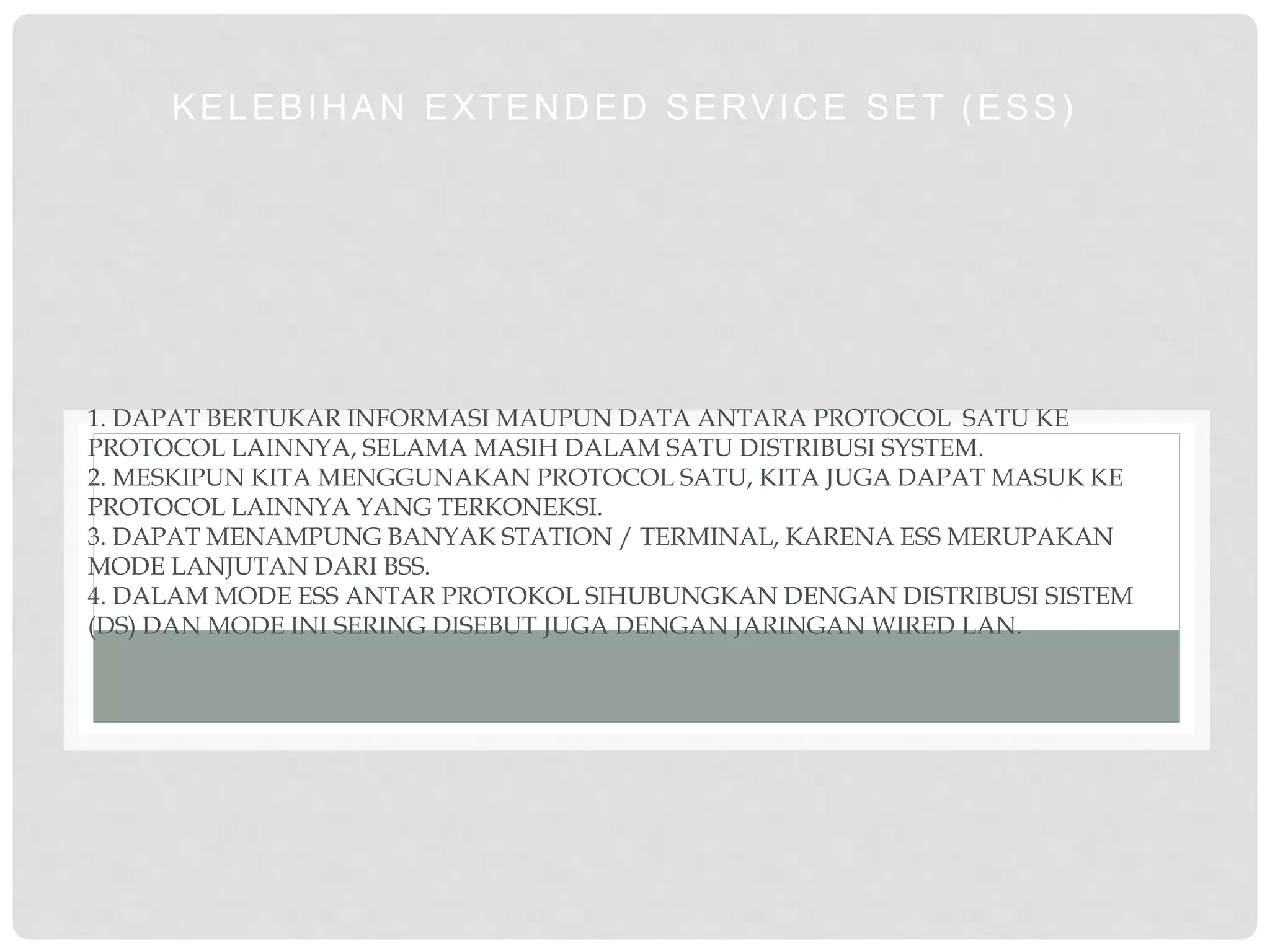 1. DAPAT BERTUKAR INFORMASI MAUPUN DATA ANTARA PROTOCOL SATU KE
PROTOCOL LAINNYA, SELAMA MASIH DALAM SATU DISTRIBUSI SYSTEM.
2. MESKIPUN KITA MENGGUNAKAN PROTOCOL SATU, KITA JUGA DAPAT MASUK KE
PROTOCOL LAINNYA YANG TERKONEKSI.
3. DAPAT MENAMPUNG BANYAK STATION / TERMINAL, KARENA ESS MERUPAKAN
MODE LANJUTAN DARI BSS.
4. DALAM MODE ESS ANTAR PROTOKOL SIHUBUNGKAN DENGAN DISTRIBUSI SISTEM
(DS) DAN MODE INI SERING DISEBUT JUGA DENGAN JARINGAN WIRED LAN.
KELEBIHAN EXTENDED SERVICE SET (ESS)
 