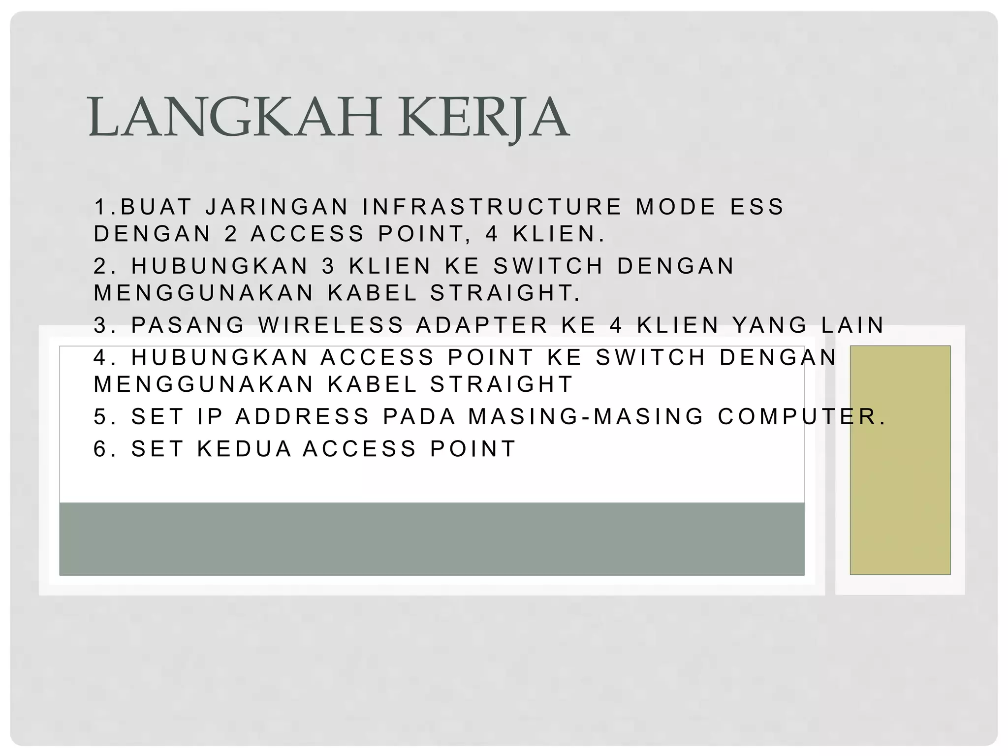 1 . B U AT J A R I N G A N I N F R A S T R U C T U R E M O D E E S S
D E N G A N 2 A C C E S S P O I N T, 4 K L I E N .
2 . H U B U N G K A N 3 K L I E N K E S W I T C H D E N G A N
M E N G G U N A K A N K A B E L S T R A I G H T.
3 . PA S A N G W I R E L E S S A D A P T E R K E 4 K L I E N YA N G L A I N
4 . H U B U N G K A N A C C E S S P O I N T K E S W I T C H D E N G A N
M E N G G U N A K A N K A B E L S T R A I G H T
5 . S E T I P A D D R E S S PA D A M A S I N G - M A S I N G C O M P U T E R .
6 . S E T K E D U A A C C E S S P O I N T
LANGKAH KERJA
 