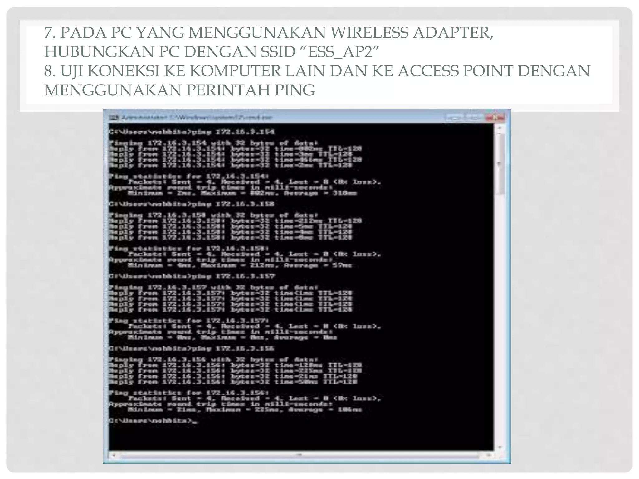 7. PADA PC YANG MENGGUNAKAN WIRELESS ADAPTER,
HUBUNGKAN PC DENGAN SSID “ESS_AP2”
8. UJI KONEKSI KE KOMPUTER LAIN DAN KE ACCESS POINT DENGAN
MENGGUNAKAN PERINTAH PING
 
