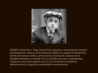 EDISON ( Tomás Alva ) –Biog- Ilustre físico mexicano y extraordinario inventor
contemporáneo. Nació el 18 de febrero de 1848 en el pueblo de Sombrerete,
Distrito del mismo nombre, perteneciente al Estado de Zacatecas de la
República Mexicana, en donde hizo sus estudios primarios, trasladándose
cuando era muy joven todavía a los E.E.U.U. en donde se estableció
definitivamente y adquirió la nacionalidad norteamericana.
 