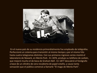 En el nuevo país de su residencia primordialmente fue empleado de telégrafos.
Perfeccionó un sistema para transmitir al mismo tiempo y por el mismo hilo
hasta cuatro telegramas distintos. Con sus primeros ingresos serios montó el
laboratorio de Newark, en Menlo Park . En 1876, produjo su teléfono de carbón,
que mejoró mucho el de boca de Graham Bell . En 1877 descubrió el fonógrafo
a base de un cilindro de cera recubierta de papel estaño, y causo tanta
sensación que el público comenzó a llamarle “El mago de Menlo Park”.
 