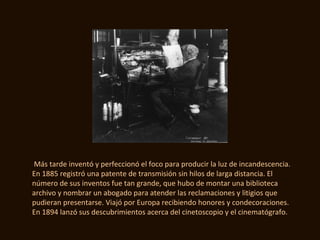 Más tarde inventó y perfeccionó el foco para producir la luz de incandescencia.
En 1885 registró una patente de transmisión sin hilos de larga distancia. El
número de sus inventos fue tan grande, que hubo de montar una biblioteca
archivo y nombrar un abogado para atender las reclamaciones y litigios que
pudieran presentarse. Viajó por Europa recibiendo honores y condecoraciones.
En 1894 lanzó sus descubrimientos acerca del cinetoscopio y el cinematógrafo.
 