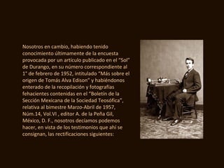 Nosotros en cambio, habiendo tenido
conocimiento últimamente de la encuesta
provocada por un artículo publicado en el “Sol”
de Durango, en su número correspondiente al
1° de febrero de 1952, intitulado “Más sobre el
origen de Tomás Alva Edison” y habiéndonos
enterado de la recopilación y fotografías
fehacientes contenidas en el “Boletín de la
Sección Mexicana de la Sociedad Teosófica”,
relativa al bimestre Marzo-Abril de 1957,
Núm.14, Vol.VI , editor A. de la Peña Gil,
México, D. F., nosotros decíamos podemos
hacer, en vista de los testimonios que ahí se
consignan, las rectificaciones siguientes:
 