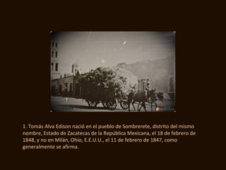 1. Tomás Alva Edison nació en el pueblo de Sombrerete, distrito del mismo
nombre, Estado de Zacatecas de la República Mexicana, el 18 de febrero de
1848, y no en Milán, Ohio, E.E.U.U., el 11 de febrero de 1847, como
generalmente se afirma.
 