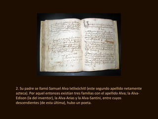 2. Su padre se llamó Samuel Alva Ixtlixóchitl (este segundo apellido netamente
azteca). Por aquel entonces existían tres familias con el apellido Alva; la Alva-
Edison (la del inventor), la Alva-Arias y la Alva-Santini, entre cuyos
descendientes (de esta última), hubo un poeta.
 