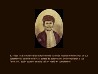 3. Todos los datos recopilados tanto de la tradición local como de cartas de sus
coterráneos, así como de otras cartas de particulares que conocieron a sus
familiares, están acordes en que Edison nació en Sombrerete.
 