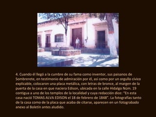 4. Cuando él llegó a la cumbre de su fama como inventor, sus paisanos de
Sombrerete, en testimonio de admiración por él, así como por un orgullo cívico
explicable, colocaron una placa metálica, con letras de bronce, al margen de la
puerta de la casa en que naciera Edison, ubicada en la calle Hidalgo Núm. 19
contigua a uno de los templos de la localidad y cuya redacción dice: “En esta
casa nació TOMAS ALVA EDISON el 18 de febrero de 1848”. La fotografías tanto
de la casa como de la placa que acaba de citarse, aparecen en un fotograbado
anexo al Boletín antes aludido.
 