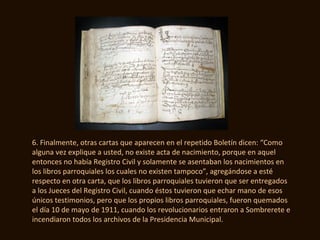 6. Finalmente, otras cartas que aparecen en el repetido Boletín dicen: “Como
alguna vez explique a usted, no existe acta de nacimiento, porque en aquel
entonces no había Registro Civil y solamente se asentaban los nacimientos en
los libros parroquiales los cuales no existen tampoco”, agregándose a esté
respecto en otra carta, que los libros parroquiales tuvieron que ser entregados
a los Jueces del Registro Civil, cuando éstos tuvieron que echar mano de esos
únicos testimonios, pero que los propios libros parroquiales, fueron quemados
el día 10 de mayo de 1911, cuando los revolucionarios entraron a Sombrerete e
incendiaron todos los archivos de la Presidencia Municipal.
 