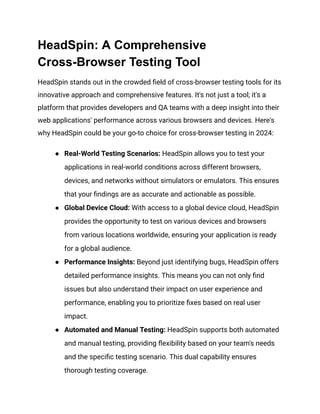 HeadSpin: A Comprehensive
Cross-Browser Testing Tool
HeadSpin stands out in the crowded field of cross-browser testing tools for its
innovative approach and comprehensive features. It's not just a tool; it's a
platform that provides developers and QA teams with a deep insight into their
web applications' performance across various browsers and devices. Here's
why HeadSpin could be your go-to choice for cross-browser testing in 2024:
● Real-World Testing Scenarios: HeadSpin allows you to test your
applications in real-world conditions across different browsers,
devices, and networks without simulators or emulators. This ensures
that your findings are as accurate and actionable as possible.
● Global Device Cloud: With access to a global device cloud, HeadSpin
provides the opportunity to test on various devices and browsers
from various locations worldwide, ensuring your application is ready
for a global audience.
● Performance Insights: Beyond just identifying bugs, HeadSpin offers
detailed performance insights. This means you can not only find
issues but also understand their impact on user experience and
performance, enabling you to prioritize fixes based on real user
impact.
● Automated and Manual Testing: HeadSpin supports both automated
and manual testing, providing flexibility based on your team's needs
and the specific testing scenario. This dual capability ensures
thorough testing coverage.
 