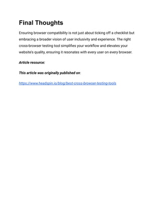 Final Thoughts
Ensuring browser compatibility is not just about ticking off a checklist but
embracing a broader vision of user inclusivity and experience. The right
cross-browser testing tool simplifies your workflow and elevates your
website's quality, ensuring it resonates with every user on every browser.
Article resource:
This article was originally published on:
https://www.headspin.io/blog/best-cross-browser-testing-tools
 