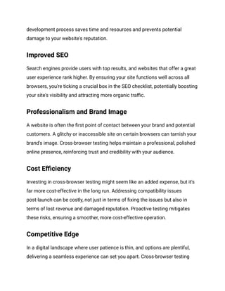 development process saves time and resources and prevents potential
damage to your website's reputation.
Improved SEO
Search engines provide users with top results, and websites that offer a great
user experience rank higher. By ensuring your site functions well across all
browsers, you're ticking a crucial box in the SEO checklist, potentially boosting
your site's visibility and attracting more organic traffic.
Professionalism and Brand Image
A website is often the first point of contact between your brand and potential
customers. A glitchy or inaccessible site on certain browsers can tarnish your
brand's image. Cross-browser testing helps maintain a professional, polished
online presence, reinforcing trust and credibility with your audience.
Cost Efficiency
Investing in cross-browser testing might seem like an added expense, but it's
far more cost-effective in the long run. Addressing compatibility issues
post-launch can be costly, not just in terms of fixing the issues but also in
terms of lost revenue and damaged reputation. Proactive testing mitigates
these risks, ensuring a smoother, more cost-effective operation.
Competitive Edge
In a digital landscape where user patience is thin, and options are plentiful,
delivering a seamless experience can set you apart. Cross-browser testing
 