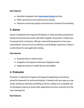 Key Features:
● Seamless integration with cloud based testing services.
● Offers synchronous and asynchronous testing.
● Extensive community plugins and services for enhanced functionality.
3. Karma
Karma is designed with AngularJS developers in mind, providing a productive
testing environment that works well within Angular's ecosystem. It allows you
to execute tests in browsers, offering a real-world perspective on how your
code behaves. Karma's focus on efficiency and developer experience makes it
a solid choice for web application testing.
Key Features:
● Executes tests in real browsers.
● Integrates with popular continuous integration tools.
● Supports testing on mobile devices and tablets.
4. Protractor
Protractor is tailored for Angular and AngularJS applications, providing a
powerful framework for end-to-end testing. It interacts with your app as a user
would, clicking on elements and filling out forms, making it an invaluable tool
for developers looking to ensure their applications function correctly from the
user's perspective.
Key Features:
 