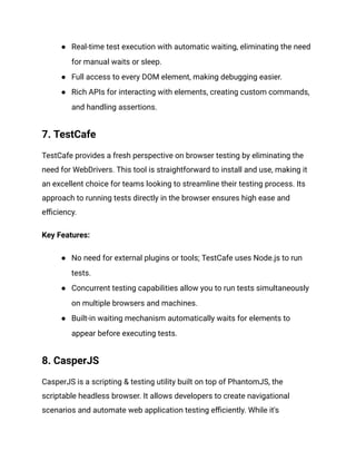 ● Real-time test execution with automatic waiting, eliminating the need
for manual waits or sleep.
● Full access to every DOM element, making debugging easier.
● Rich APIs for interacting with elements, creating custom commands,
and handling assertions.
7. TestCafe
TestCafe provides a fresh perspective on browser testing by eliminating the
need for WebDrivers. This tool is straightforward to install and use, making it
an excellent choice for teams looking to streamline their testing process. Its
approach to running tests directly in the browser ensures high ease and
efficiency.
Key Features:
● No need for external plugins or tools; TestCafe uses Node.js to run
tests.
● Concurrent testing capabilities allow you to run tests simultaneously
on multiple browsers and machines.
● Built-in waiting mechanism automatically waits for elements to
appear before executing tests.
8. CasperJS
CasperJS is a scripting & testing utility built on top of PhantomJS, the
scriptable headless browser. It allows developers to create navigational
scenarios and automate web application testing efficiently. While it's
 