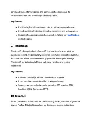 particularly suited for navigation and user interaction scenarios, its
capabilities extend to a broad range of testing needs.
Key Features:
● Provides high-level functions to interact with web page elements.
● Includes utilities for testing, including assertions and testing suites.
● Capable of capturing screenshots, which is helpful for visual testing
and debugging.
9. PhantomJS
PhantomJS, often paired with CasperJS, is a headless browser ideal for
automated testing. It's particularly useful for continuous integration systems
and situations where you don't need a graphical UI. Developers leverage
PhantomJS for its fast and efficient web page handling and testing
capabilities.
Key Features:
● Executes JavaScript without the need for a browser.
● It can simulate user actions like clicking and typing.
● Supports various web standards, including CSS selector, DOM
handling, JSON, Canvas, and SVG.
10. SlimerJS
SlimerJS is akin to PhantomJS but renders using Gecko, the same engine that
powers Firefox. This tool is excellent for developers looking to test their
 