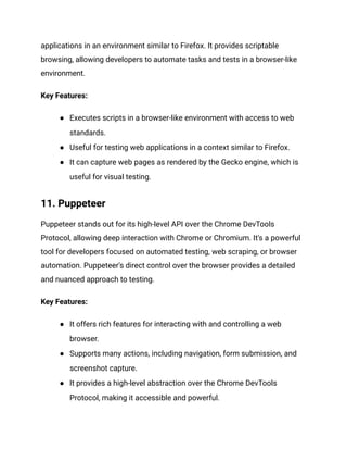 applications in an environment similar to Firefox. It provides scriptable
browsing, allowing developers to automate tasks and tests in a browser-like
environment.
Key Features:
● Executes scripts in a browser-like environment with access to web
standards.
● Useful for testing web applications in a context similar to Firefox.
● It can capture web pages as rendered by the Gecko engine, which is
useful for visual testing.
11. Puppeteer
Puppeteer stands out for its high-level API over the Chrome DevTools
Protocol, allowing deep interaction with Chrome or Chromium. It's a powerful
tool for developers focused on automated testing, web scraping, or browser
automation. Puppeteer's direct control over the browser provides a detailed
and nuanced approach to testing.
Key Features:
● It offers rich features for interacting with and controlling a web
browser.
● Supports many actions, including navigation, form submission, and
screenshot capture.
● It provides a high-level abstraction over the Chrome DevTools
Protocol, making it accessible and powerful.
 