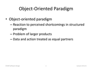 Object-Oriented Paradigm
• Object-oriented paradigm
      – Reaction to perceived shortcomings in structured
        paradigm
      – Problem of larger products
      – Data and action treated as equal partners




CS540 Software Design         1                   Lecture 14 & 15
 