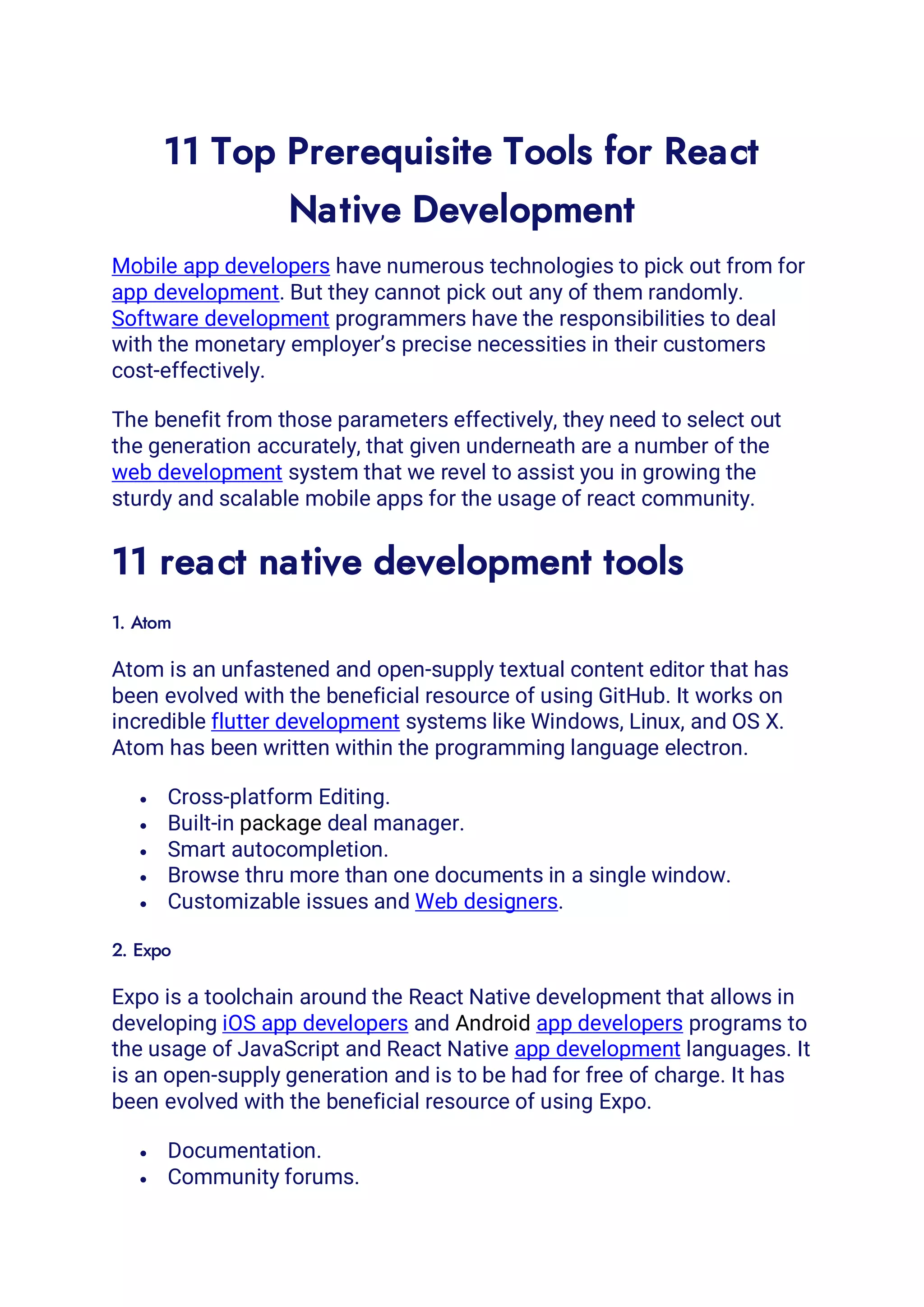 11 Top Prerequisite Tools for React
Native Development
Mobile app developers have numerous technologies to pick out from for
app development. But they cannot pick out any of them randomly.
Software development programmers have the responsibilities to deal
with the monetary employer’s precise necessities in their customers
cost-effectively.
The benefit from those parameters effectively, they need to select out
the generation accurately, that given underneath are a number of the
web development system that we revel to assist you in growing the
sturdy and scalable mobile apps for the usage of react community.
11 react native development tools
1. Atom
Atom is an unfastened and open-supply textual content editor that has
been evolved with the beneficial resource of using GitHub. It works on
incredible flutter development systems like Windows, Linux, and OS X.
Atom has been written within the programming language electron.
• Cross-platform Editing.
• Built-in package deal manager.
• Smart autocompletion.
• Browse thru more than one documents in a single window.
• Customizable issues and Web designers.
2. Expo
Expo is a toolchain around the React Native development that allows in
developing iOS app developers and Android app developers programs to
the usage of JavaScript and React Native app development languages. It
is an open-supply generation and is to be had for free of charge. It has
been evolved with the beneficial resource of using Expo.
• Documentation.
• Community forums.
 