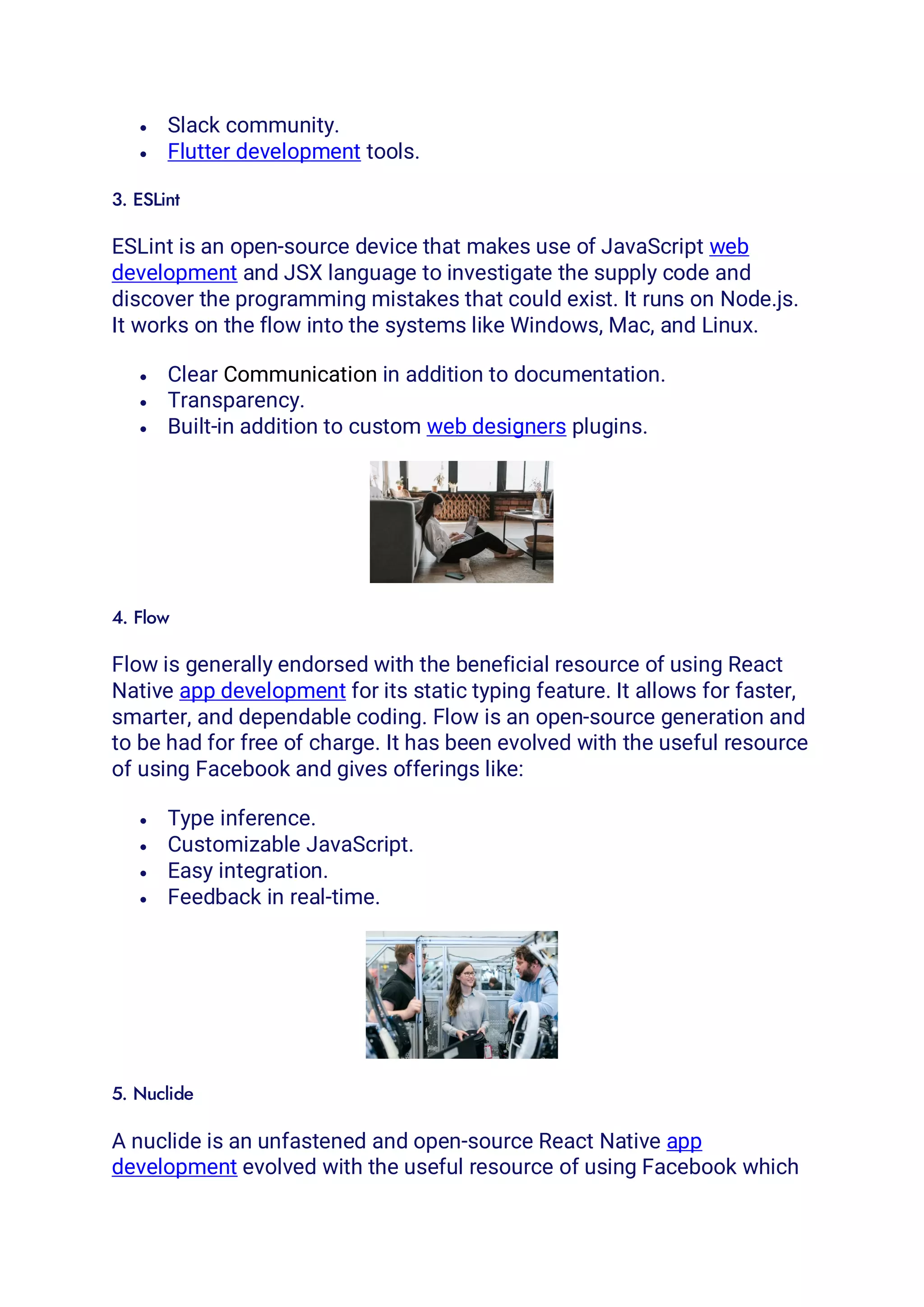 • Slack community.
• Flutter development tools.
3. ESLint
ESLint is an open-source device that makes use of JavaScript web
development and JSX language to investigate the supply code and
discover the programming mistakes that could exist. It runs on Node.js.
It works on the flow into the systems like Windows, Mac, and Linux.
• Clear Communication in addition to documentation.
• Transparency.
• Built-in addition to custom web designers plugins.
4. Flow
Flow is generally endorsed with the beneficial resource of using React
Native app development for its static typing feature. It allows for faster,
smarter, and dependable coding. Flow is an open-source generation and
to be had for free of charge. It has been evolved with the useful resource
of using Facebook and gives offerings like:
• Type inference.
• Customizable JavaScript.
• Easy integration.
• Feedback in real-time.
5. Nuclide
A nuclide is an unfastened and open-source React Native app
development evolved with the useful resource of using Facebook which
 