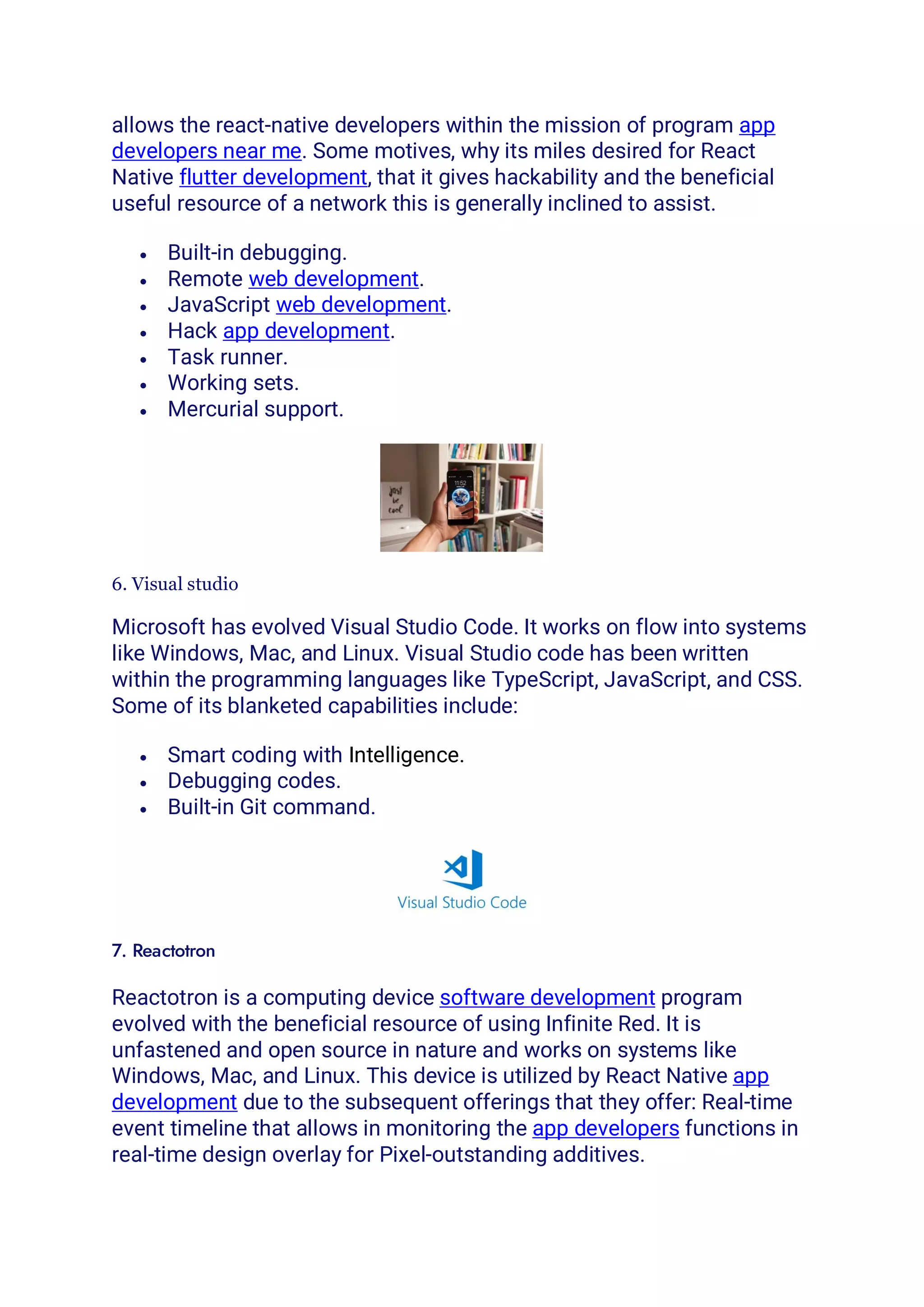 allows the react-native developers within the mission of program app
developers near me. Some motives, why its miles desired for React
Native flutter development, that it gives hackability and the beneficial
useful resource of a network this is generally inclined to assist.
• Built-in debugging.
• Remote web development.
• JavaScript web development.
• Hack app development.
• Task runner.
• Working sets.
• Mercurial support.
6. Visual studio
Microsoft has evolved Visual Studio Code. It works on flow into systems
like Windows, Mac, and Linux. Visual Studio code has been written
within the programming languages like TypeScript, JavaScript, and CSS.
Some of its blanketed capabilities include:
• Smart coding with Intelligence.
• Debugging codes.
• Built-in Git command.
7. Reactotron
Reactotron is a computing device software development program
evolved with the beneficial resource of using Infinite Red. It is
unfastened and open source in nature and works on systems like
Windows, Mac, and Linux. This device is utilized by React Native app
development due to the subsequent offerings that they offer: Real-time
event timeline that allows in monitoring the app developers functions in
real-time design overlay for Pixel-outstanding additives.
 
