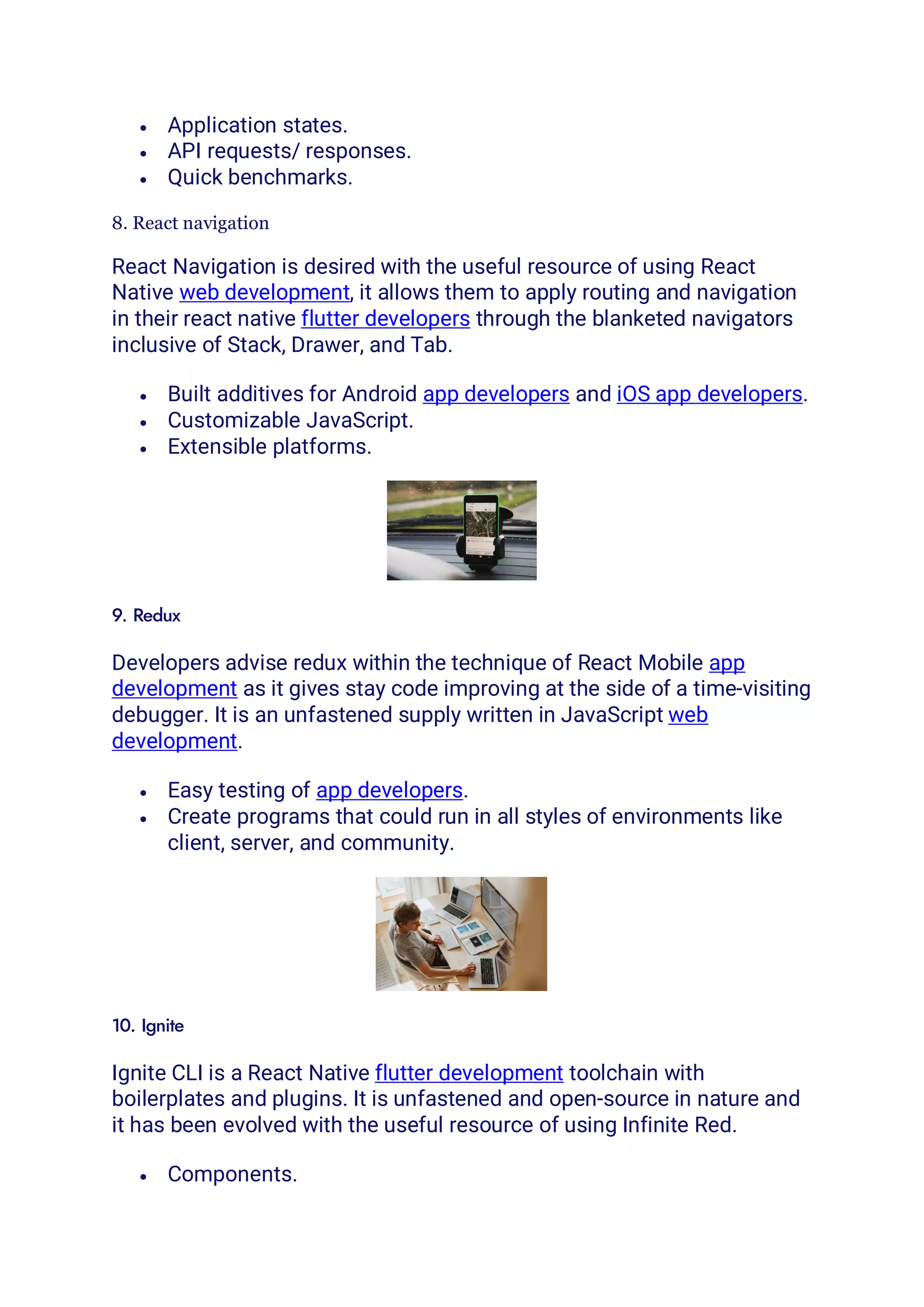 • Application states.
• API requests/ responses.
• Quick benchmarks.
8. React navigation
React Navigation is desired with the useful resource of using React
Native web development, it allows them to apply routing and navigation
in their react native flutter developers through the blanketed navigators
inclusive of Stack, Drawer, and Tab.
• Built additives for Android app developers and iOS app developers.
• Customizable JavaScript.
• Extensible platforms.
9. Redux
Developers advise redux within the technique of React Mobile app
development as it gives stay code improving at the side of a time-visiting
debugger. It is an unfastened supply written in JavaScript web
development.
• Easy testing of app developers.
• Create programs that could run in all styles of environments like
client, server, and community.
10. Ignite
Ignite CLI is a React Native flutter development toolchain with
boilerplates and plugins. It is unfastened and open-source in nature and
it has been evolved with the useful resource of using Infinite Red.
• Components.
 