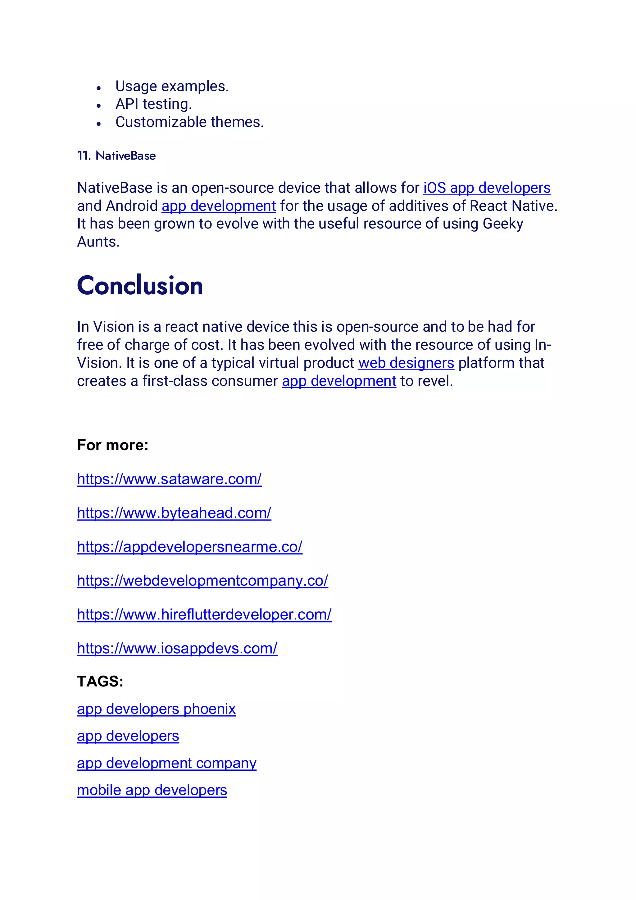 • Usage examples.
• API testing.
• Customizable themes.
11. NativeBase
NativeBase is an open-source device that allows for iOS app developers
and Android app development for the usage of additives of React Native.
It has been grown to evolve with the useful resource of using Geeky
Aunts.
Conclusion
In Vision is a react native device this is open-source and to be had for
free of charge of cost. It has been evolved with the resource of using In-
Vision. It is one of a typical virtual product web designers platform that
creates a first-class consumer app development to revel.
For more:
https://www.sataware.com/
https://www.byteahead.com/
https://appdevelopersnearme.co/
https://webdevelopmentcompany.co/
https://www.hireflutterdeveloper.com/
https://www.iosappdevs.com/
TAGS:
app developers phoenix
app developers
app development company
mobile app developers
 