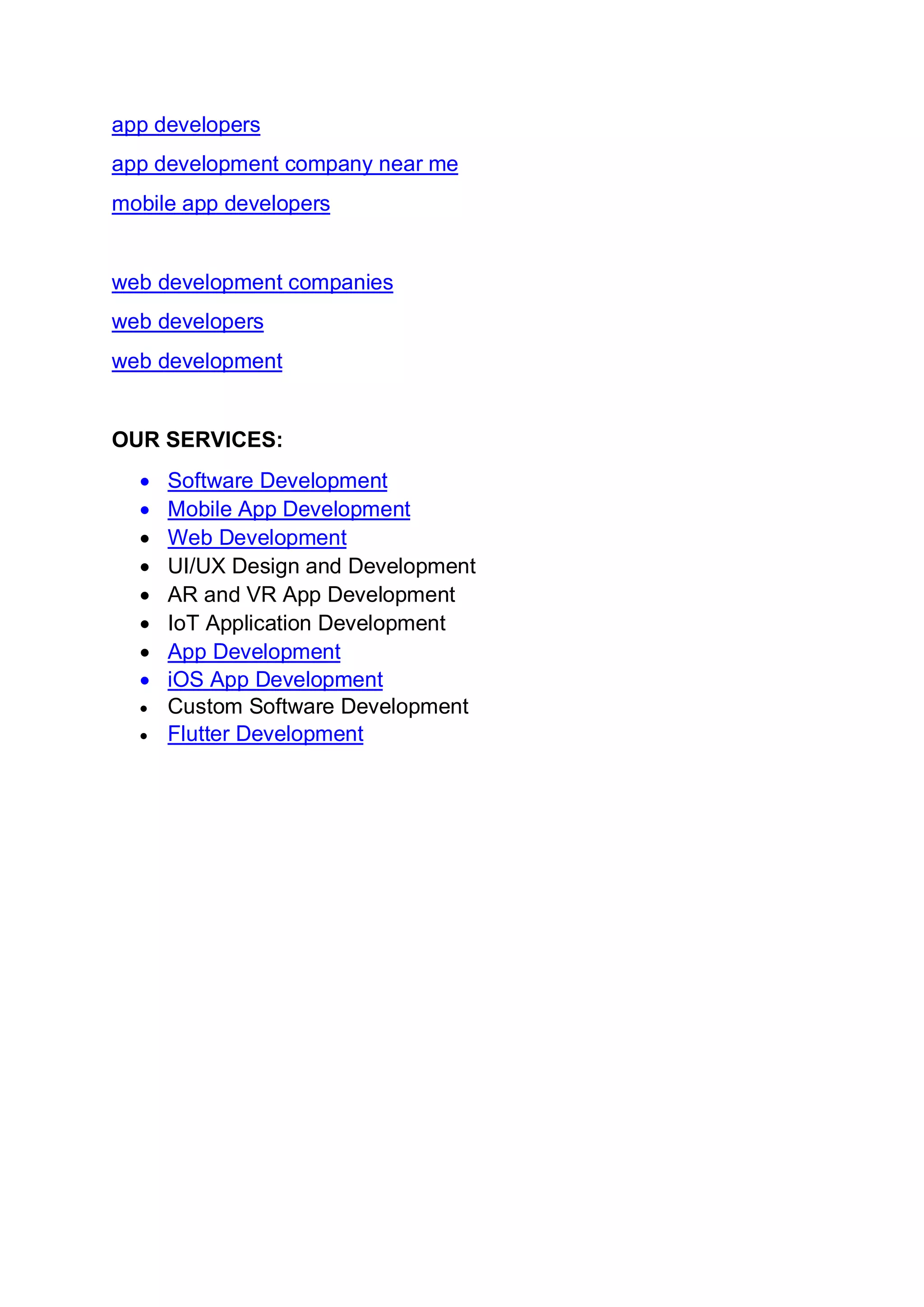 app developers
app development company near me
mobile app developers
web development companies
web developers
web development
OUR SERVICES:
• Software Development
• Mobile App Development
• Web Development
• UI/UX Design and Development
• AR and VR App Development
• IoT Application Development
• App Development
• iOS App Development
• Custom Software Development
• Flutter Development
 