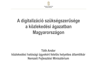 A digitalizáció szükségszerűsége
a közlekedési ágazatban
Magyarországon
Tóth Andor
közlekedési hatósági ügyekért felelős helyettes államtitkár
Nemzeti Fejlesztési Minisztérium
 