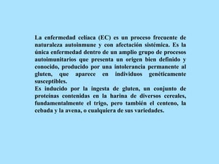 La enfermedad celíaca (EC) es un proceso frecuente de
naturaleza autoinmune y con afectación sistémica. Es la
única enfermedad dentro de un amplio grupo de procesos
autoimunitarios que presenta un origen bien definido y
conocido, producido por una intolerancia permanente al
gluten, que aparece en individuos genéticamente
susceptibles.
Es inducido por la ingesta de gluten, un conjunto de
proteínas contenidas en la harina de diversos cereales,
fundamentalmente el trigo, pero también el centeno, la
cebada y la avena, o cualquiera de sus variedades.
 