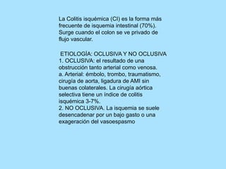 La Colitis isquémica (CI) es la forma más
frecuente de isquemia intestinal (70%).
Surge cuando el colon se ve privado de
flujo vascular.
ETIOLOGÍA: OCLUSIVA Y NO OCLUSIVA
1. OCLUSIVA: el resultado de una
obstrucción tanto arterial como venosa.
a. Arterial: émbolo, trombo, traumatismo,
cirugía de aorta, ligadura de AMI sin
buenas colaterales. La cirugía aórtica
selectiva tiene un índice de colitis
isquémica 3-7%.
2. NO OCLUSIVA. La isquemia se suele
desencadenar por un bajo gasto o una
exageración del vasoespasmo
 
