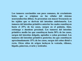 Los tumores carcinoides son poco comunes, de crecimiento
lento, que se originan en las células del sistema
neuroendocrino difuso. Se presentan con mayor frecuencia en
los tejidos que se derivan del intestino embrionario. Los
tumores del intestino primitivo anterior los cuales constituyen
hasta el 25% de los casos, surgen en el pulmón, timo,
estómago o duodeno proximal. Los tumores del intestino
primitivo medio los que constituyen hasta 50% de los casos,
surgen del intestino delgado, apéndice o colon proximal. Los
tumores del intestino primitivo posterior, los que constituyen
aproximadamente 15% de los casos, surgen del colon distal o
recto. Otros sitios de origen incluyen la vesícula, riñones,
hígado, páncreas, ovario y testículos.
 
