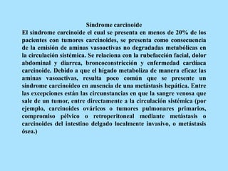 Síndrome carcinoide
El síndrome carcinoide el cual se presenta en menos de 20% de los
pacientes con tumores carcinoides, se presenta como consecuencia
de la emisión de aminas vasoactivas no degradadas metabólicas en
la circulación sistémica. Se relaciona con la rubefacción facial, dolor
abdominal y diarrea, broncoconstricción y enfermedad cardíaca
carcinoide. Debido a que el hígado metaboliza de manera eficaz las
aminas vasoactivas, resulta poco común que se presente un
síndrome carcinoideo en ausencia de una metástasis hepática. Entre
las excepciones están las circunstancias en que la sangre venosa que
sale de un tumor, entre directamente a la circulación sistémica (por
ejemplo, carcinoides ováricos o tumores pulmonares primarios,
compromiso pélvico o retroperitoneal mediante metástasis o
carcinoides del intestino delgado localmente invasivo, o metástasis
ósea.)
 
