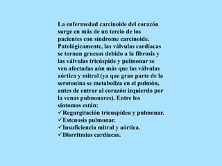 La enfermedad carcinoide del corazón
surge en más de un tercio de los
pacientes con síndrome carcinoide.
Patológicamente, las válvulas cardíacas
se tornan gruesas debido a la fibrosis y
las válvulas tricúspide y pulmonar se
ven afectadas aún más que las válvulas
aórtica y mitral (ya que gran parte de la
serotonina se metaboliza en el pulmón,
antes de entrar al corazón izquierdo por
la venas pulmonares). Entre los
síntomas están:
Regurgitación tricuspídea y pulmonar.
Estenosis pulmonar.
Insuficiencia mitral y aórtica.
Disrritmias cardíacas.
 