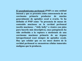 El pseudomixoma peritoneal (PMP) es una entidad
inusual y que se presenta como consecuencia de un
carcinoma primario productor de mucina
generalmente de apéndice cecal u ovario. Se ha
definido el PMP como "la presencia de masas de
contenido mucinoso en la cavidad peritoneal
(ascitis mucinosa - "Jelly belly“ o vientre con jalea
para hacerlo más descriptivo), cuya patogénesis ha
sido atribuida a la ruptura o metástasis de una
carcinoma mucinoso primario de un órgano
intraperitoneal (casi siempre de apéndice cecal).
Hay que señalar que en ese moco dentro de la
cavidad peritoneal se encuentran células tumorales
malignas que lo producen.
 