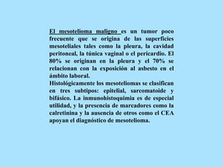 El mesotelioma maligno es un tumor poco
frecuente que se origina de las superficies
mesoteliales tales como la pleura, la cavidad
peritoneal, la túnica vaginal o el pericardio. El
80% se originan en la pleura y el 70% se
relacionan con la exposición al asbesto en el
ámbito laboral.
Histológicamente los mesoteliomas se clasifican
en tres subtipos: epitelial, sarcomatoide y
bifásico. La inmunohistoquimia es de especial
utilidad, y la presencia de marcadores como la
calretinina y la ausencia de otros como el CEA
apoyan el diagnóstico de mesotelioma.
 