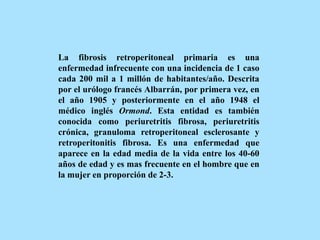 La fibrosis retroperitoneal primaria es una
enfermedad infrecuente con una incidencia de 1 caso
cada 200 mil a 1 millón de habitantes/año. Descrita
por el urólogo francés Albarrán, por primera vez, en
el año 1905 y posteriormente en el año 1948 el
médico inglés Ormond. Esta entidad es también
conocida como periuretritis fibrosa, periuretritis
crónica, granuloma retroperitoneal esclerosante y
retroperitonitis fibrosa. Es una enfermedad que
aparece en la edad media de la vida entre los 40-60
años de edad y es mas frecuente en el hombre que en
la mujer en proporción de 2-3.
 