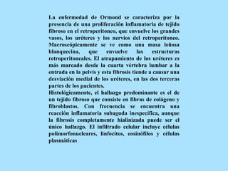 La enfermedad de Ormond se caracteriza por la
presencia de una proliferación inflamatoria de tejido
fibroso en el retroperitoneo, que envuelve los grandes
vasos, los uréteres y los nervios del retroperitoneo.
Macroscópicamente se ve como una masa leñosa
blanquecina, que envuelve las estructuras
retroperitoneales. El atrapamiento de los uréteres es
más marcado desde la cuarta vértebra lumbar a la
entrada en la pelvis y esta fibrosis tiende a causar una
desviación medial de los uréteres, en las dos terceras
partes de los pacientes.
Histológicamente, el hallazgo predominante es el de
un tejido fibroso que consiste en fibras de colágeno y
fibroblastos. Con frecuencia se encuentra una
reacción inflamatoria subaguda inespecífica, aunque
la fibrosis completamente hialinizada puede ser el
único hallazgo. El infiltrado celular incluye células
polimorfonucleares, linfocitos, eosinófilos y células
plasmáticas
 