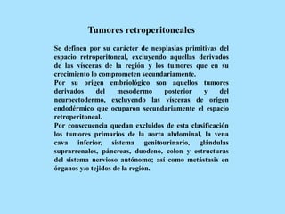 Tumores retroperitoneales
Se definen por su carácter de neoplasias primitivas del
espacio retroperitoneal, excluyendo aquellas derivados
de las vísceras de la región y los tumores que en su
crecimiento lo comprometen secundariamente.
Por su origen embriológico son aquellos tumores
derivados del mesodermo posterior y del
neuroectodermo, excluyendo las vísceras de origen
endodérmico que ocuparon secundariamente el espacio
retroperitoneal.
Por consecuencia quedan excluidos de esta clasificación
los tumores primarios de la aorta abdominal, la vena
cava inferior, sistema genitourinario, glándulas
suprarrenales, páncreas, duodeno, colon y estructuras
del sistema nervioso autónomo; así como metástasis en
órganos y/o tejidos de la región.
 