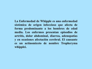 La Enfermedad de Whipple es una enfermedad
sistémica de origen infeccioso que afecta de
forma predominante a los hombres de edad
media. Los enfermos presentan episodios de
artritis, dolor abdominal, diarrea, adenopatías
y en ocasiones afectación cerebral. El causante
es un actinomiceto de nombre Tropheryma
whipplei.
 