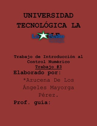 UNIVERSIDAD
TECNOLÓGICA LA
     SALLE

Trabajo de Introducción al
     Control Numérico
        Trabajo #3
Elaborado por:
   *Azucena De Los
   Ángeles Mayorga
        Pérez.
Prof. guía:
 