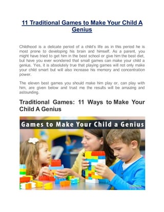 11 Traditional Games to Make Your Child A
Genius
Childhood is a delicate period of a child’s life as in this period he is
most prone to developing his brain and himself. As a parent, you
might have tried to get him in the best school or give him the best diet,
but have you ever wondered that small games can make your child a
genius. Yes, it is absolutely true that playing games will not only make
your child smart but will also increase his memory and concentration
power.
The eleven best games you should make him play or, can play with
him, are given below and trust me the results will be amazing and
astounding.
Traditional Games: 11 Ways to Make Your
Child A Genius
 