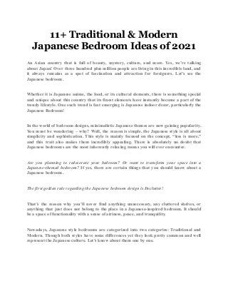 11+ Traditional & Modern
Japanese Bedroom Ideas of 2021
An Asian country that is full of beauty, mystery, culture, and more. Yes, we’re talking
about Japan! Over three hundred plus million people are living in this incredible land, and
it always remains as a spot of fascination and attraction for foreigners. Let’s see the
Japanese bedroom.
Whether it is Japanese anime, the food, or its cultural elements, there is something special
and unique about this country that its finest elements have instantly become a part of the
trendy lifestyle. One such trend is fast emerging is Japanese indoor decor, particularly the
Japanese Bedroom!
In the world of bedroom designs, minimalistic Japanese themes are now gaining popularity.
You must be wondering – why? Well, the reason is simple, the Japanese style is all about
simplicity and sophistication. This style is mainly focused on the concept, “less is more,”
and this trait also makes them incredibly appealing. There is absolutely no doubt that
Japanese bedrooms are the most inherently relaxing rooms you will ever encounter.
Are you planning to redecorate your bedroom? Or want to transform your space into a
Japanese-themed bedroom? If yes, there are certain things that you should know about a
Japanese bedroom.
The first golden rule regarding the Japanese bedroom design is Declutter!
That’s the reason why you’ll never find anything unnecessary, any cluttered shelves, or
anything that just does not belong to the place in a Japanese-inspired bedroom. It should
be a space of functionality with a sense of airiness, peace, and tranquility.
Nowadays, Japanese style bedrooms are categorized into two categories: Traditional and
Modern. Though both styles have some differences yet they look pretty common and well
represent the Japanese culture. Let’s know about them one by one.
 
