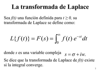 Sea  f(t)  una función definida para  t  ≥  0,  su transformada de Laplace se define como: donde  s  es una variable compleja  Se dice que la transformada de Laplace de  f(t)  existe si la integral converge. La transformada de Laplace 