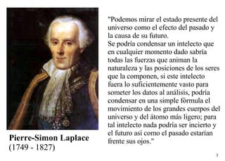 Pierre-Simon Laplace   (1749 - 1827)  "Podemos mirar el estado presente del universo como el efecto del pasado y la causa de su futuro. Se podría condensar un intelecto que en cualquier momento dado sabría todas las fuerzas que animan la naturaleza y las posiciones de los seres que la componen, si este intelecto fuera lo suficientemente vasto para someter los datos al análisis, podría condensar en una simple fórmula el movimiento de los grandes cuerpos del universo y del átomo más ligero; para tal intelecto nada podría ser incierto y el futuro así como el pasado estarían frente sus ojos." 