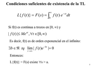 Condiciones suficientes de existencia de la TL Si f(t) es continua a trozos en [0,  ∞) y  Es decir, f(t) es de orden exponencial en el infinito:  Entonces: L{f(t)} = F(s) existe   s > a. 