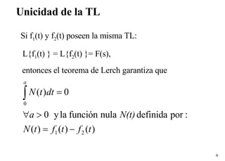 Unicidad de la TL Si f 1 (t) y f 2 (t) poseen la misma TL: L{f 1 (t) } = L{f 2 (t) }= F(s), entonces el teorema de Lerch garantiza que 