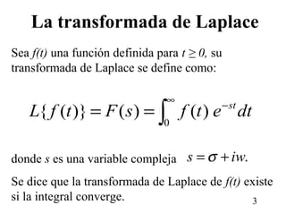 3
Sea f(t) una función definida para t ≥ 0, su
transformada de Laplace se define como:
donde s es una variable compleja
Se dice que la transformada de Laplace de f(t) existe
si la integral converge.
dtetfsFtfL st−
∞
∫==
0
)()()}({
.iws += σ
La transformada de Laplace
 